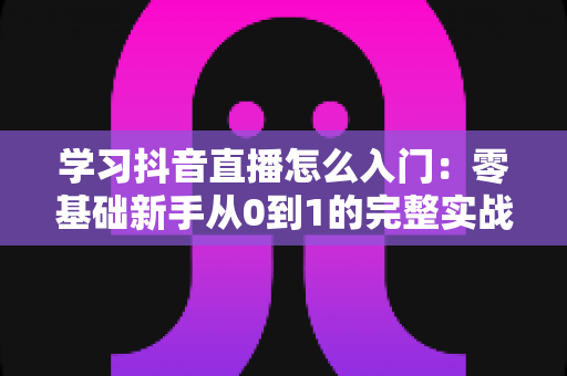 学习抖音直播怎么入门：零基础新手从0到1的完整实战指南