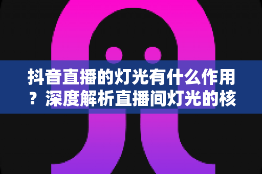 抖音直播的灯光有什么作用？深度解析直播间灯光的核心价值与实用布光技巧