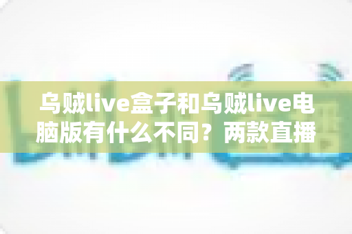 乌贼live盒子和乌贼live电脑版有什么不同？两款直播工具深度对比，帮你一次选对开播方案