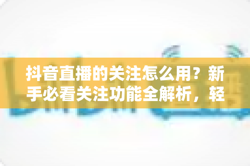 抖音直播的关注怎么用？新手必看关注功能全解析，轻松掌握直播间互动核心技巧