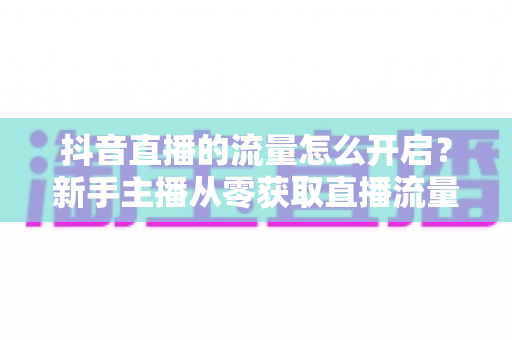 抖音直播的流量怎么开启?新手主播从零获取直播流量的完整实战指南 抖音直播的流量怎么开启?新手主播从零获取直播流量的完整实战指南