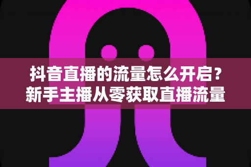 抖音直播的流量怎么开启?新手主播从零获取直播流量的完整实战指南 抖音直播的流量怎么开启?新手主播从零获取直播流量的完整实战指南