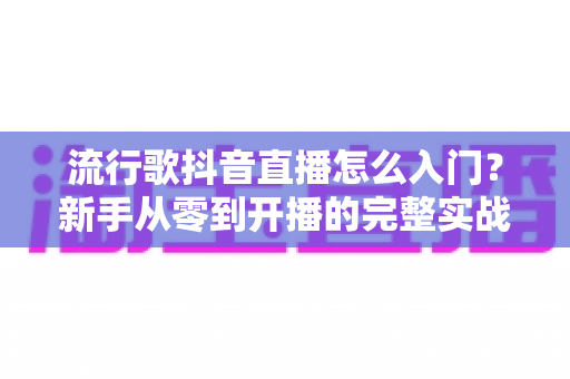 流行歌抖音直播怎么入门？新手从零到开播的完整实战指南