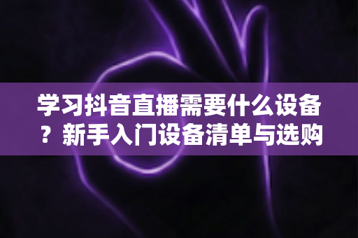 学习抖音直播需要什么设备？新手入门设备清单与选购全攻略
