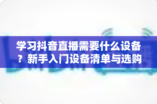 学习抖音直播需要什么设备？新手入门设备清单与选购全攻略