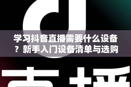 学习抖音直播需要什么设备？新手入门设备清单与选购全攻略