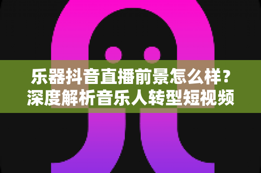 乐器抖音直播前景怎么样?深度解析音乐人转型短视频直播的机遇与挑战 乐器抖音直播前景怎么样?深度解析音乐人转型短视频直播的机遇与挑战