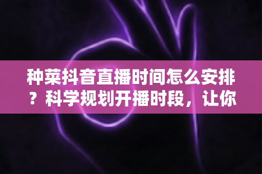 种菜抖音直播时间怎么安排？科学规划开播时段，让你的菜园直播间人气与收益双丰收