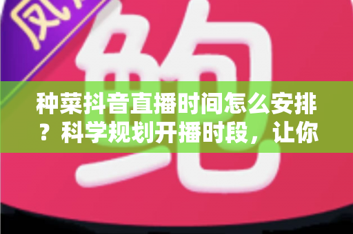 种菜抖音直播时间怎么安排？科学规划开播时段，让你的菜园直播间人气与收益双丰收