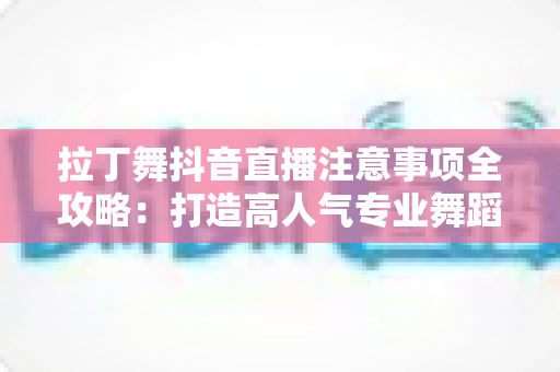 拉丁舞抖音直播注意事项全攻略:打造高人气专业舞蹈直播间的必备指南 拉丁舞抖音直播注意事项全攻略:打造高人气专业舞蹈直播间的必备指南
