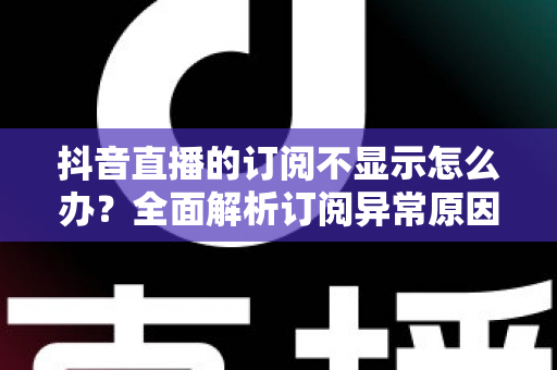 抖音直播的订阅不显示怎么办?全面解析订阅异常原因与实用解决方案 抖音直播的订阅不显示怎么办?全面解析订阅异常原因与实用解决方案