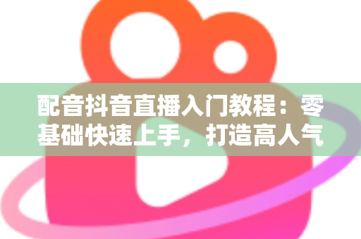 配音抖音直播入门教程：零基础快速上手，打造高人气配音直播间的完整指南