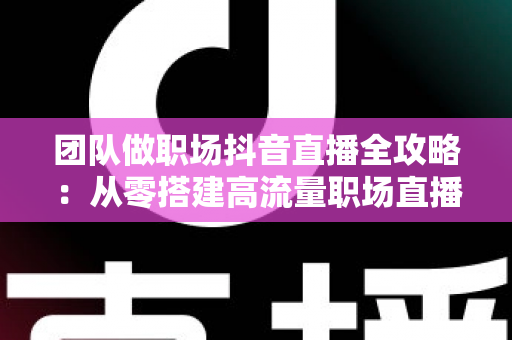 团队做职场抖音直播全攻略：从零搭建高流量职场直播间，实现内容与转化双增长的实战指南