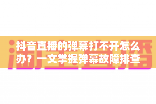 抖音直播的弹幕打不开怎么办？一文掌握弹幕故障排查与修复全攻略