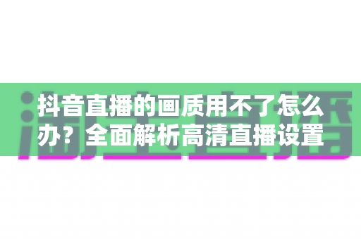 抖音直播的画质用不了怎么办?全面解析高清直播设置失效的原因与实用解决指南 抖音直播的画质用不了怎么办?全面解析高清直播设置失效的原因与实用解决指南