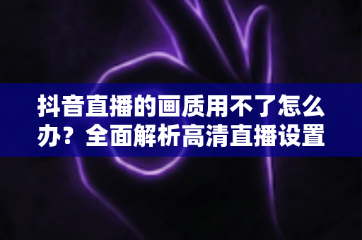 抖音直播的画质用不了怎么办?全面解析高清直播设置失效的原因与实用解决指南 抖音直播的画质用不了怎么办?全面解析高清直播设置失效的原因与实用解决指南