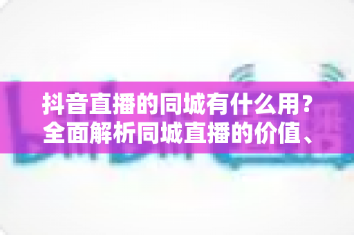 抖音直播的同城有什么用？全面解析同城直播的价值、玩法与实战技巧