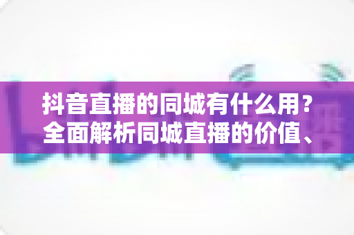 抖音直播的同城有什么用？全面解析同城直播的价值、玩法与实战技巧