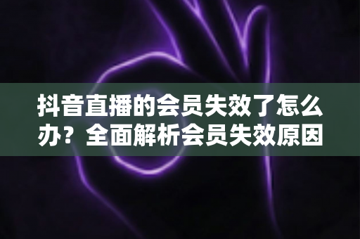 抖音直播的会员失效了怎么办?全面解析会员失效原因与快速恢复权益的实用指南 抖音直播的会员失效了怎么办?全面解析会员失效原因与快速恢复权益的实用指南