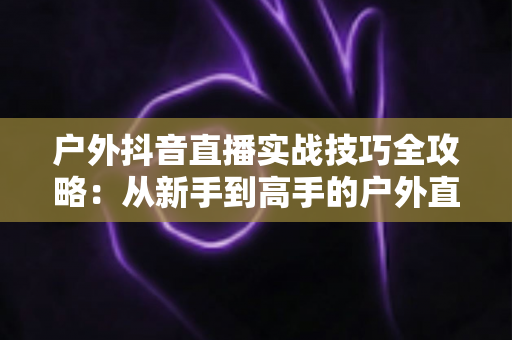户外抖音直播实战技巧全攻略：从新手到高手的户外直播进阶指南