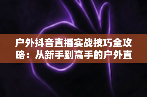 户外抖音直播实战技巧全攻略：从新手到高手的户外直播进阶指南