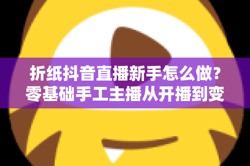 折纸抖音直播新手怎么做?零基础手工主播从开播到变现的完整实战指南 折纸抖音直播新手怎么做?零基础手工主播从开播到变现的完整实战指南
