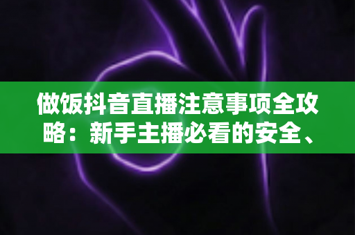 做饭抖音直播注意事项全攻略:新手主播必看的安全、合规与涨粉实战指南 做饭抖音直播注意事项全攻略:新手主播必看的安全、合规与涨粉实战指南