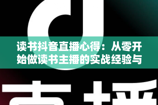 读书抖音直播心得:从零开始做读书主播的实战经验与避坑指南 读书抖音直播心得:从零开始做读书主播的实战经验与避坑指南