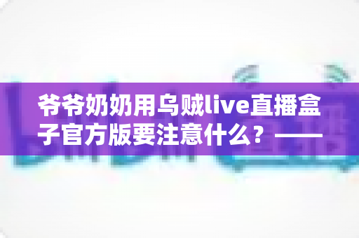 爷爷奶奶用乌贼live直播盒子官方版要注意什么？——写给长辈与子女的安全观看指南