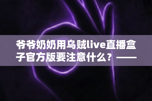 爷爷奶奶用乌贼live直播盒子官方版要注意什么？——写给长辈与子女的安全观看指南
