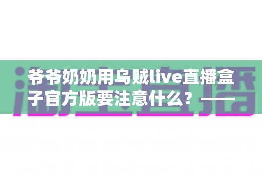 爷爷奶奶用乌贼live直播盒子官方版要注意什么？——写给长辈与子女的安全观看指南