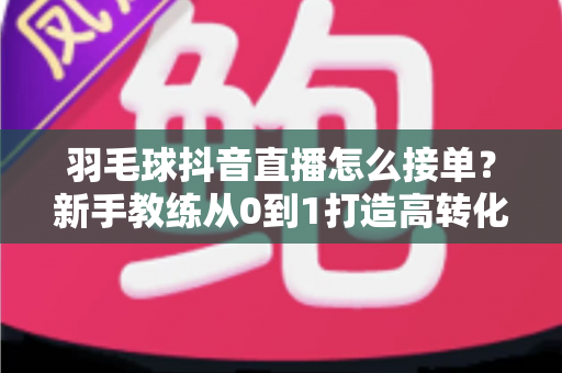 羽毛球抖音直播怎么接单？新手教练从0到1打造高转化直播间的全流程实战指南