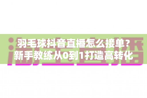 羽毛球抖音直播怎么接单？新手教练从0到1打造高转化直播间的全流程实战指南