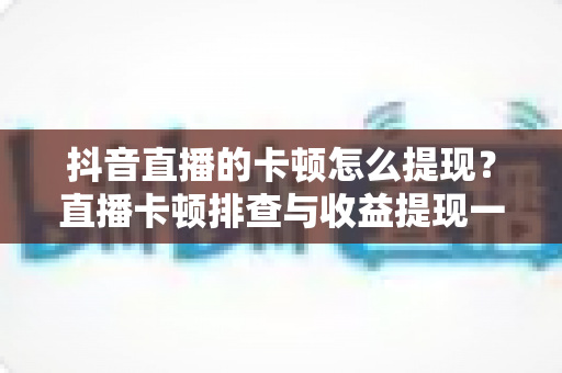 抖音直播的卡顿怎么提现?直播卡顿排查与收益提现一站式实用指南 抖音直播的卡顿怎么提现?直播卡顿排查与收益提现一站式实用指南