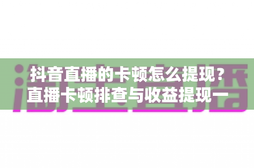 抖音直播的卡顿怎么提现?直播卡顿排查与收益提现一站式实用指南 抖音直播的卡顿怎么提现?直播卡顿排查与收益提现一站式实用指南
