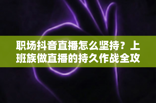 职场抖音直播怎么坚持?上班族做直播的持久作战全攻略 职场抖音直播怎么坚持?上班族做直播的持久作战全攻略