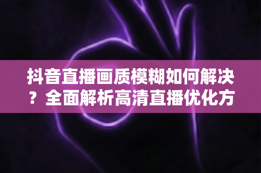 抖音直播画质模糊如何解决?全面解析高清直播优化方案与实用技巧 抖音直播画质模糊如何解决?全面解析高清直播优化方案与实用技巧