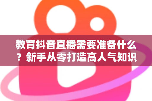 教育抖音直播需要准备什么?新手从零打造高人气知识直播间的全流程准备指南 教育抖音直播需要准备什么?新手从零打造高人气知识直播间的全流程准备指南