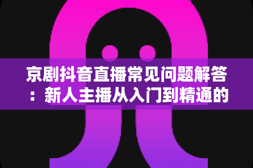 京剧抖音直播常见问题解答:新人主播从入门到精通的实用指南 京剧抖音直播常见问题解答:新人主播从入门到精通的实用指南