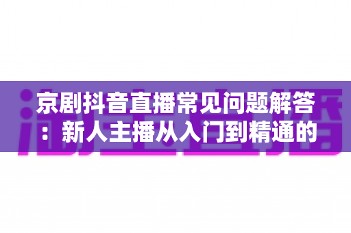 京剧抖音直播常见问题解答:新人主播从入门到精通的实用指南 京剧抖音直播常见问题解答:新人主播从入门到精通的实用指南