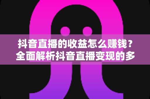 抖音直播的收益怎么赚钱？全面解析抖音直播变现的多种方式与实用技巧
