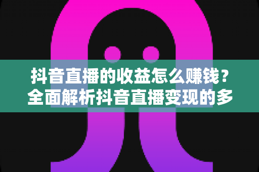 抖音直播的收益怎么赚钱？全面解析抖音直播变现的多种方式与实用技巧