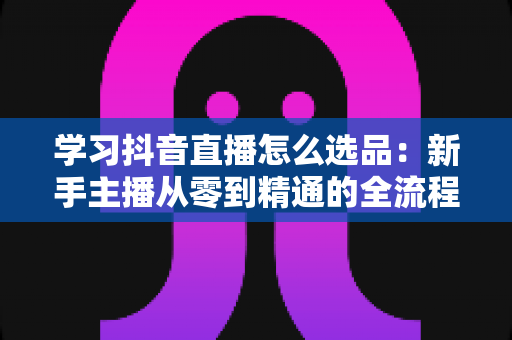 学习抖音直播怎么选品：新手主播从零到精通的全流程选品实战指南