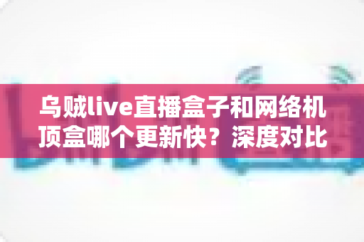 乌贼live直播盒子和网络机顶盒哪个更新快?深度对比分析与选购全指南 乌贼live直播盒子和网络机顶盒哪个更新快?深度对比分析与选购全指南