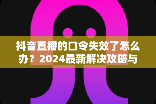 抖音直播的口令失效了怎么办?2024最新解决攻略与预防指南 抖音直播的口令失效了怎么办?2024最新解决攻略与预防指南