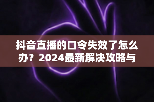 抖音直播的口令失效了怎么办?2024最新解决攻略与预防指南 抖音直播的口令失效了怎么办?2024最新解决攻略与预防指南