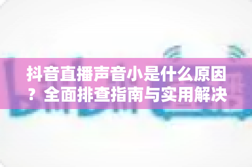 抖音直播声音小是什么原因？全面排查指南与实用解决方案分享