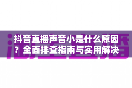 抖音直播声音小是什么原因？全面排查指南与实用解决方案分享
