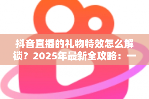 抖音直播的礼物特效怎么解锁?2025年最新全攻略:一文看懂解锁条件、操作步骤与实用技巧 抖音直播的礼物特效怎么解锁?2025年最新全攻略:一文看懂解锁条件、操作步骤与实用技巧