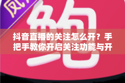 抖音直播的关注怎么开？手把手教你开启关注功能与开播提醒的完整实用指南